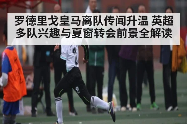 罗德里戈皇马离队传闻升温 英超多队兴趣与夏窗转会前景全解读