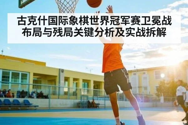 古克什国际象棋世界冠军赛卫冕战布局与残局关键分析及实战拆解